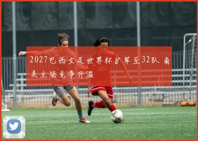 2027巴西女足世界杯扩军至32队 南美主场竞争升温