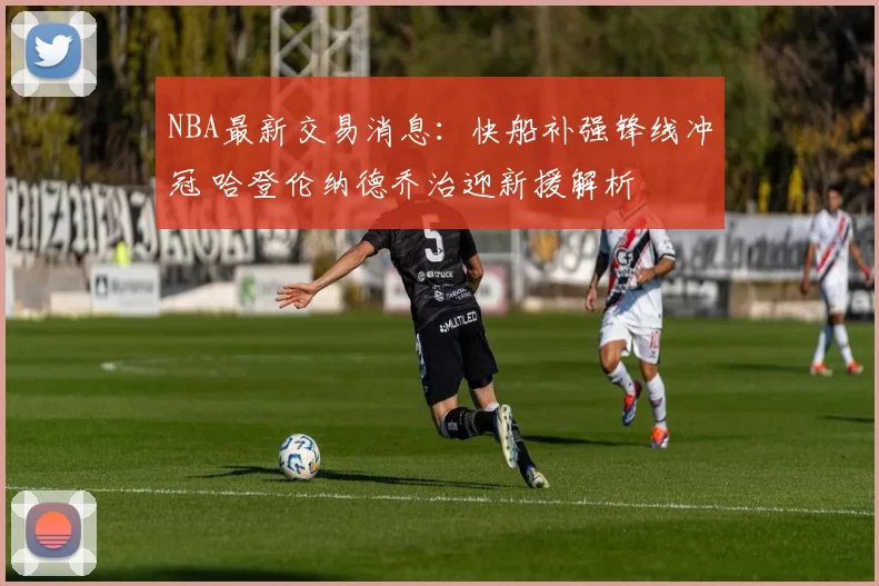 NBA最新交易消息:快船补强锋线冲冠 哈登伦纳德乔治迎新援解析