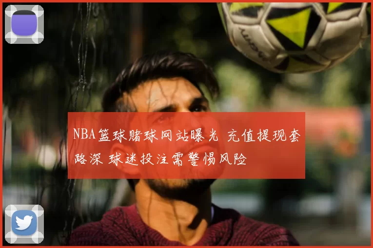 NBA篮球赌球网站曝光 充值提现套路深 球迷投注需警惕风险