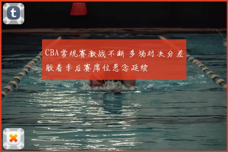 CBA常规赛激战不断 多场对决分差胶着季后赛席位悬念延续