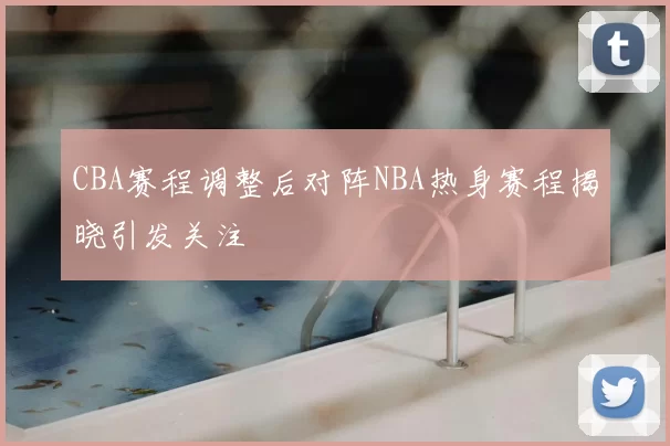 CBA赛程调整后对阵NBA热身赛程揭晓引发关注