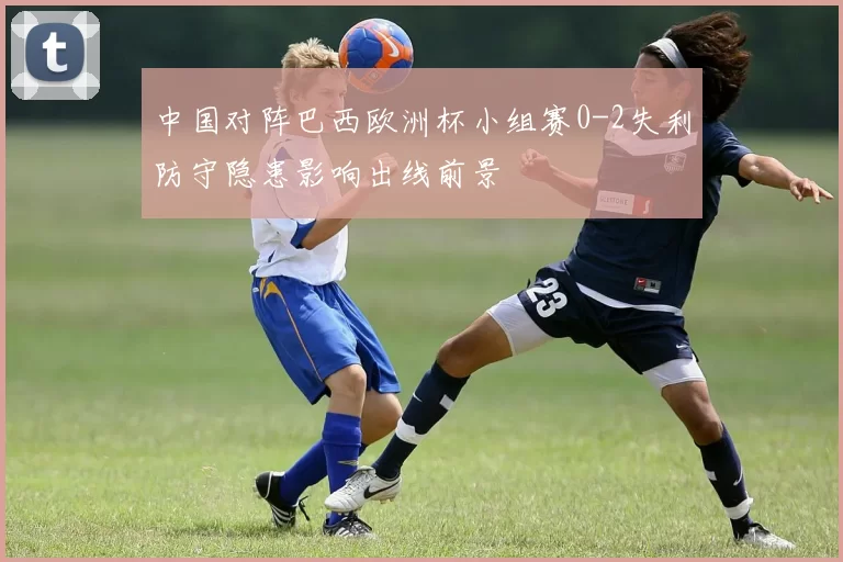 中国对阵巴西欧洲杯小组赛0-2失利防守隐患影响出线前景