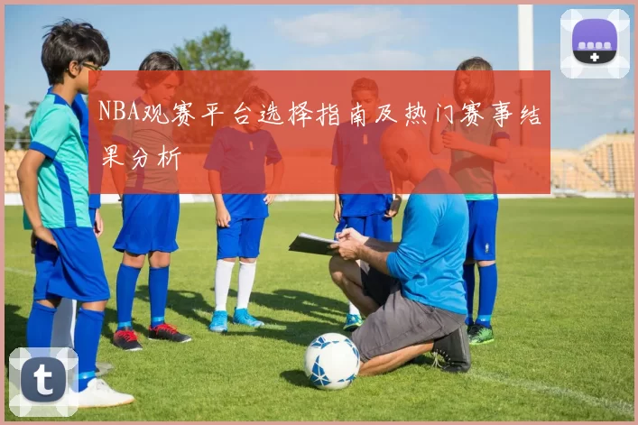 NBA观赛平台选择指南及热门赛事结果分析