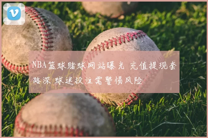 NBA篮球赌球网站曝光 充值提现套路深 球迷投注需警惕风险
