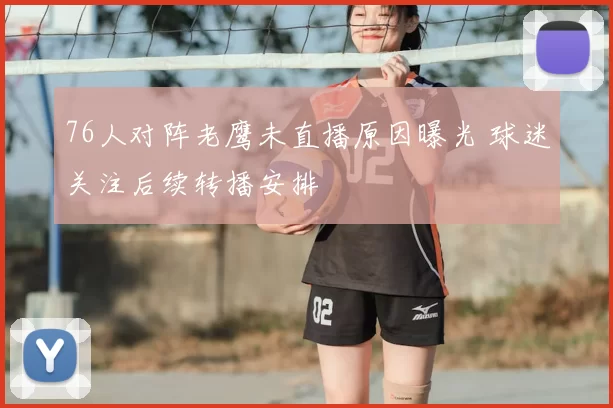 76人对阵老鹰未直播原因曝光 球迷关注后续转播安排