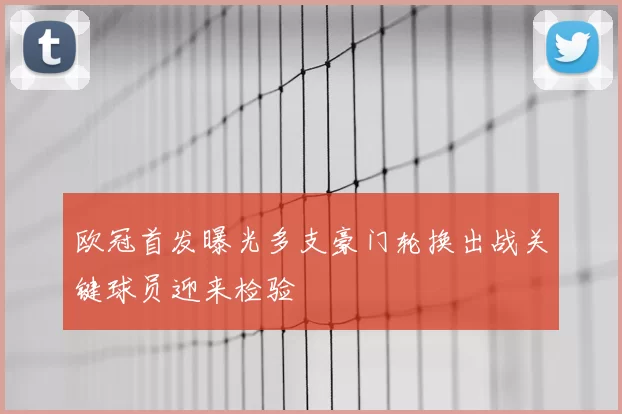 欧冠首发曝光多支豪门轮换出战关键球员迎来检验