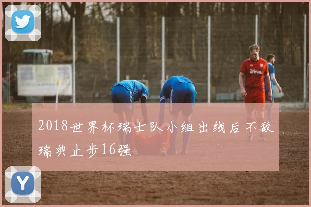 2018世界杯瑞士队小组出线后不敌瑞典止步16强