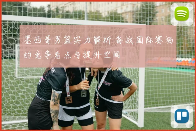墨西哥男篮实力解析 备战国际赛场的竞争看点与提升空间