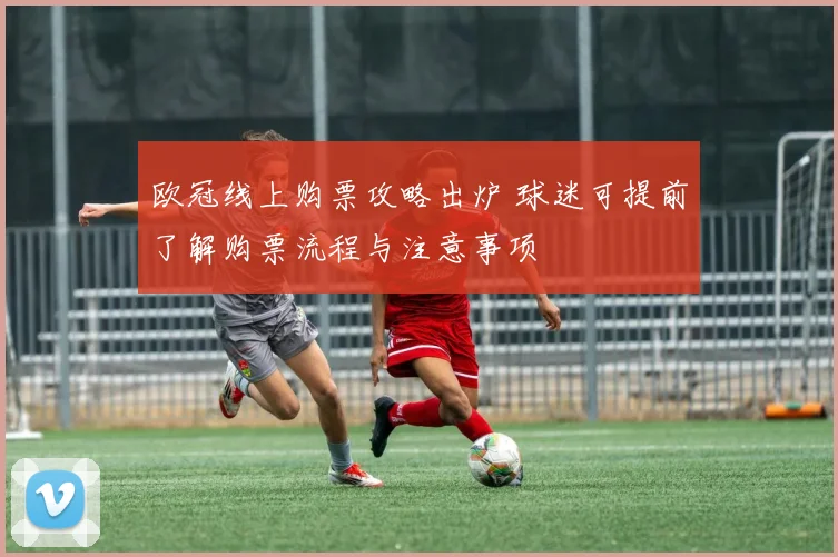 欧冠线上购票攻略出炉 球迷可提前了解购票流程与注意事项