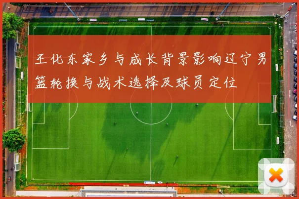 王化东家乡与成长背景影响辽宁男篮轮换与战术选择及球员定位