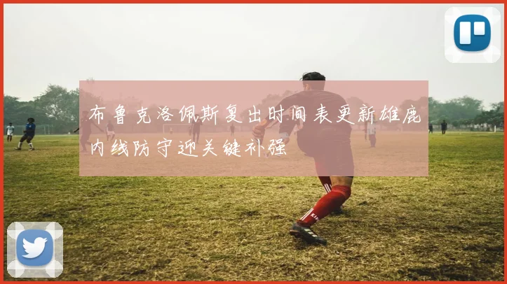 布鲁克洛佩斯复出时间表更新雄鹿内线防守迎关键补强
