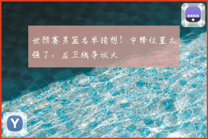 世预赛男篮名单猜想!中锋位置太强了,后卫线争议大