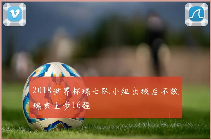 2018世界杯瑞士队小组出线后不敌瑞典止步16强