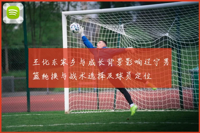 王化东家乡与成长背景影响辽宁男篮轮换与战术选择及球员定位