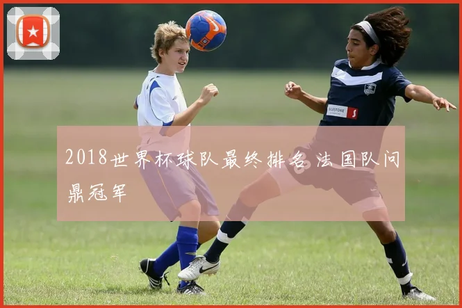 2018世界杯球队最终排名 法国队问鼎冠军