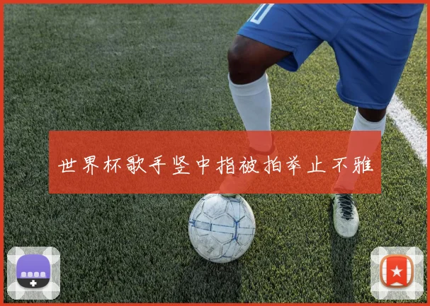 世界杯歌手竖中指被拍举止不雅