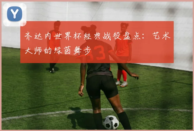 齐达内世界杯经典战役盘点：艺术大师的绿茵舞步