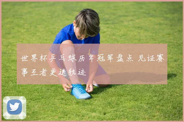 世界杯乒乓球历年冠军盘点 见证赛事王者更迭轨迹