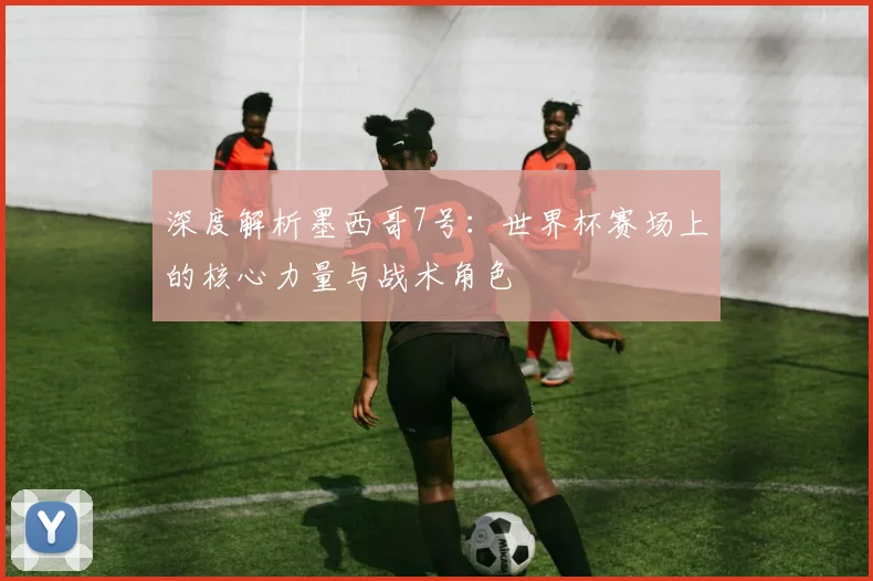 深度解析墨西哥7号：世界杯赛场上的核心力量与战术角色